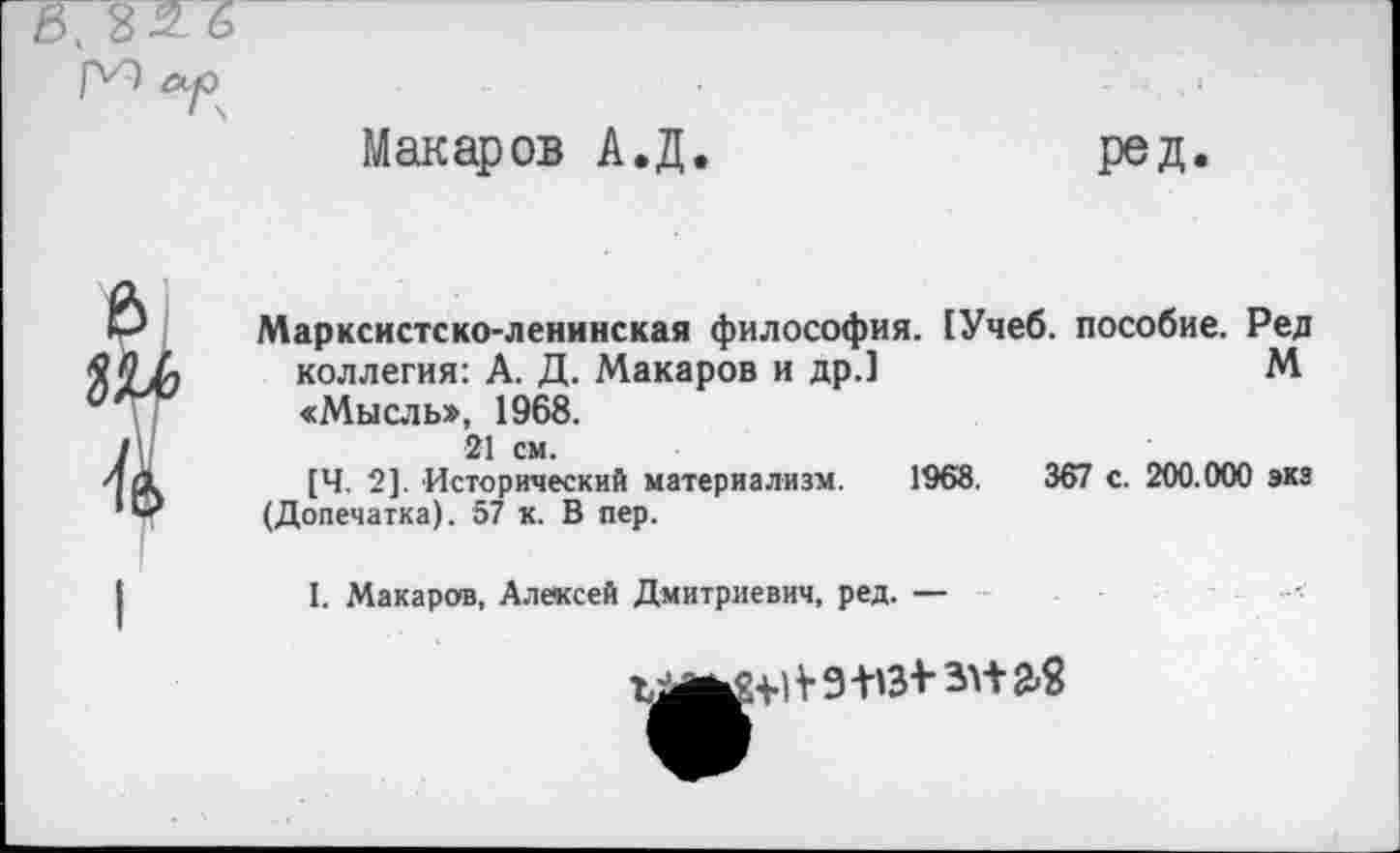 ﻿Макаров А.Д
ред
Марксистско-ленинская философия. [Учеб, пособие. Ред коллегия: А. Д. Макаров и др.]	М
«Мысль», 1968.
21 см.
[Ч. 2]. Исторический материализм. 1968.	367 с. 200.000 экз
(Допечатка). 57 к. В пер.
I. Макаров, Алексей Дмитриевич, ред. —